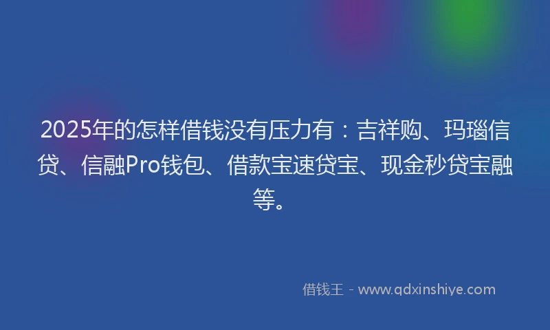 2025年的怎样借钱没有压力有：吉祥购、玛瑙信贷、信融Pro钱包、借款宝速贷宝、现金秒贷宝融等。