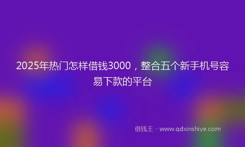 2025年热门怎样借钱3000，整合五个新手机号容易下款的平台