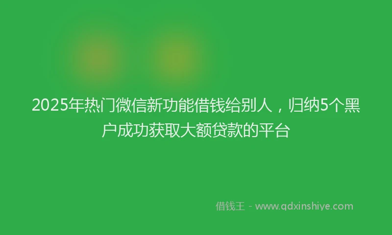 2025年热门微信新功能借钱给别人，归纳5个黑户成功获取大额贷款的平台