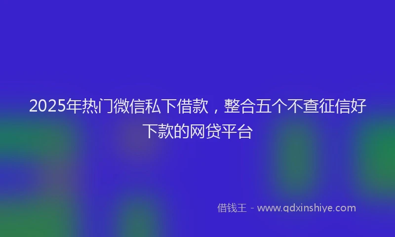 2025年热门微信私下借款，整合五个不查征信好下款的网贷平台