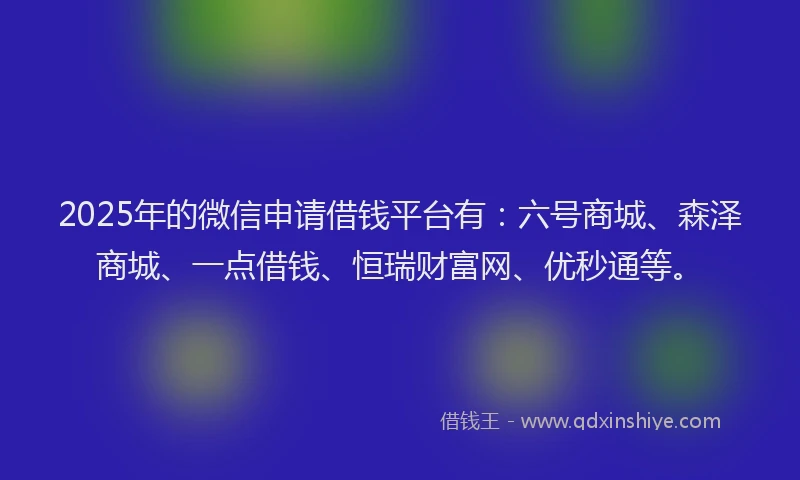 2025年的微信申请借钱平台有：六号商城、森泽商城、一点借钱、恒瑞财富网、优秒通等。