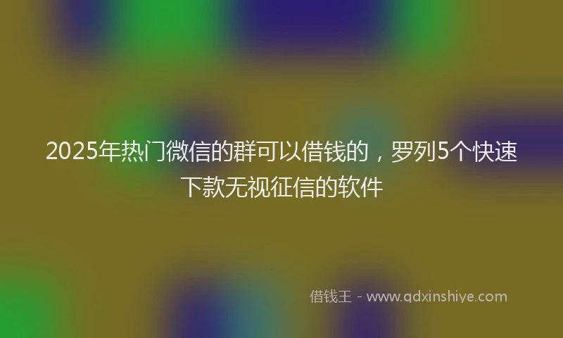 2025年热门微信的群可以借钱的，罗列5个快速下款无视征信的软件