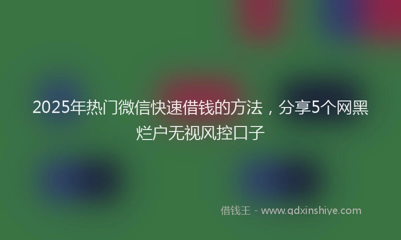 2025年热门微信快速借钱的方法，分享5个网黑烂户无视风控口子