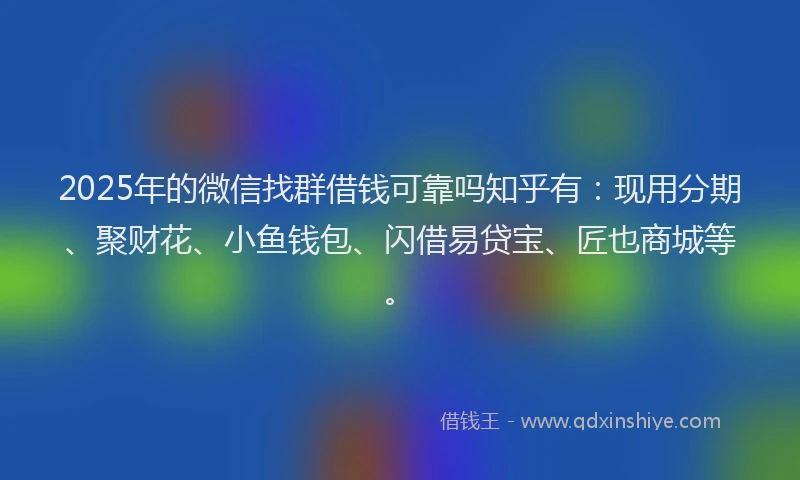 2025年的微信找群借钱可靠吗知乎有：现用分期、聚财花、小鱼钱包、闪借易贷宝、匠也商城等。