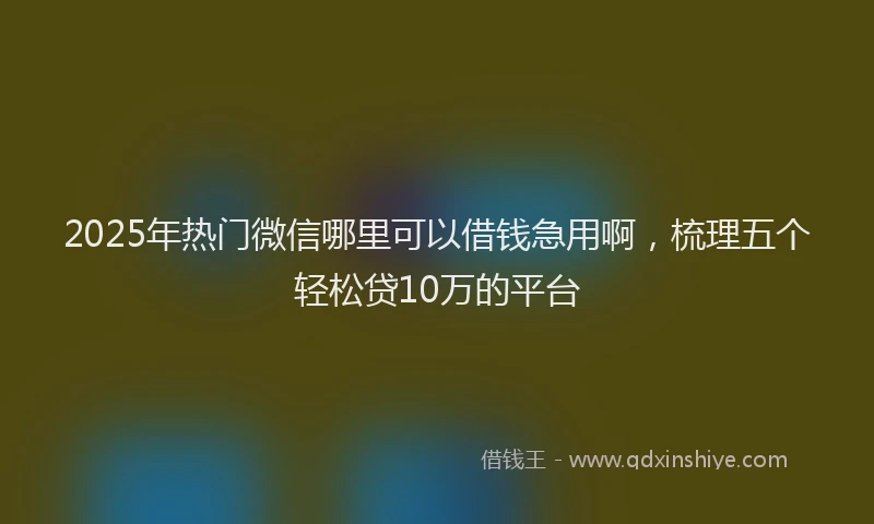 2025年热门微信哪里可以借钱急用啊，梳理五个轻松贷10万的平台