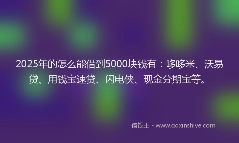 2025年的怎么能借到5000块钱有：哆哆米、沃易贷、用钱宝速贷、闪电侠、现金分期宝等。