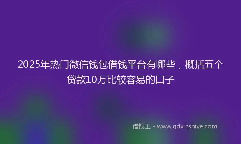 2025年热门微信钱包借钱平台有哪些，概括五个贷款10万比较容易的口子