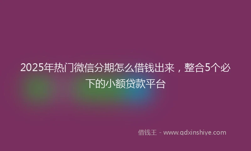 2025年热门微信分期怎么借钱出来，整合5个必下的小额贷款平台
