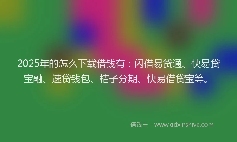 2025年的怎么下载借钱有：闪借易贷通、快易贷宝融、速贷钱包、桔子分期、快易借贷宝等。