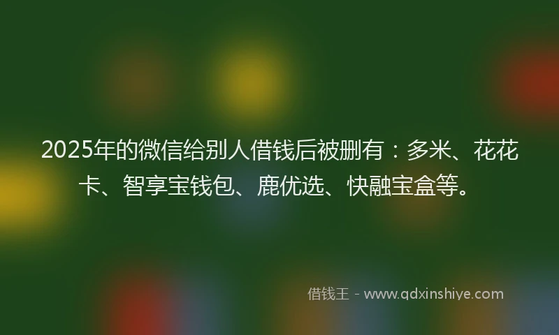 2025年的微信给别人借钱后被删有：多米、花花卡、智享宝钱包、鹿优选、快融宝盒等。
