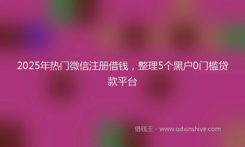 2025年热门微信注册借钱，整理5个黑户0门槛贷款平台