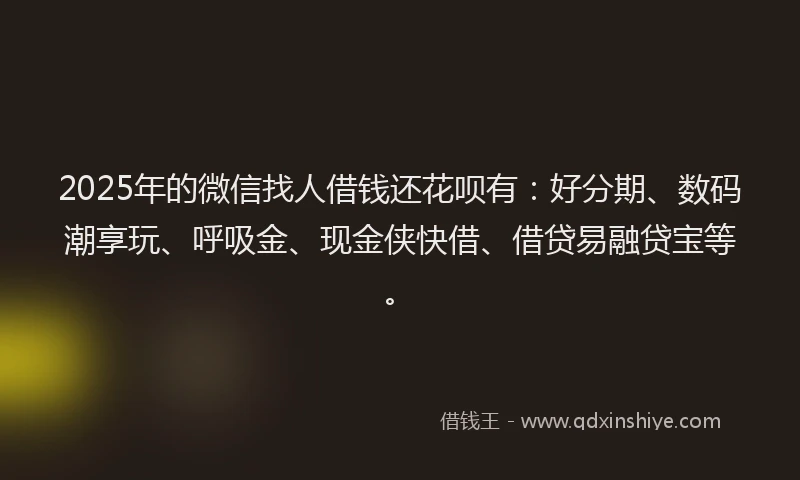 2025年的微信找人借钱还花呗有：好分期、数码潮享玩、呼吸金、现金侠快借、借贷易融贷宝等。