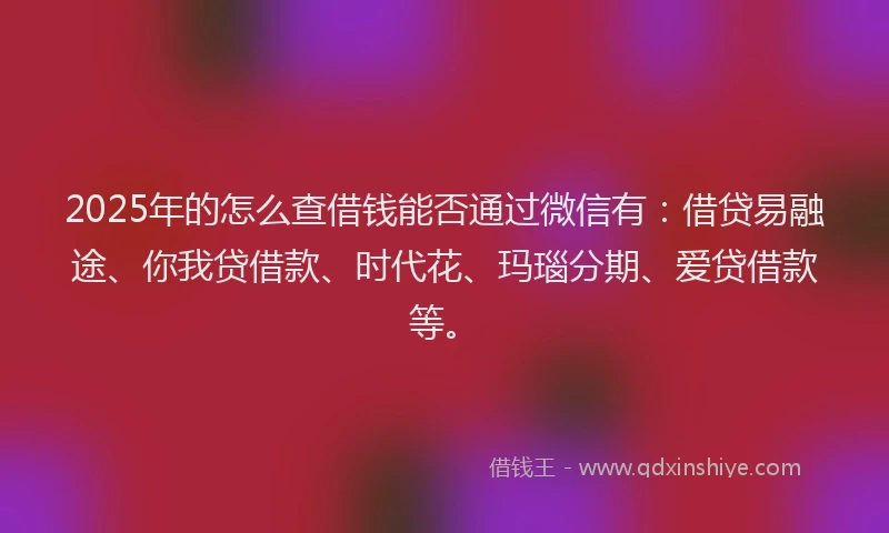 2025年的怎么查借钱能否通过微信有：借贷易融途、你我贷借款、时代花、玛瑙分期、爱贷借款等。