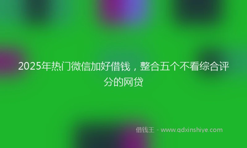 2025年热门微信加好借钱，整合五个不看综合评分的网贷