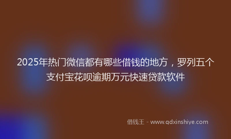 2025年热门微信都有哪些借钱的地方，罗列五个支付宝花呗逾期万元快速贷款软件