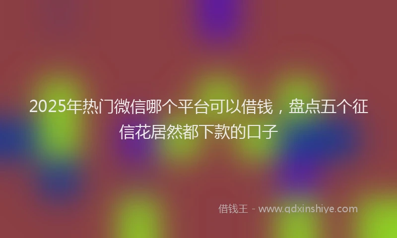 2025年热门微信哪个平台可以借钱，盘点五个征信花居然都下款的口子