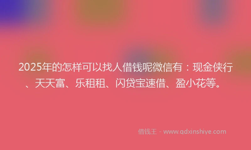 2025年的怎样可以找人借钱呢微信有：现金侠行、天天富、乐租租、闪贷宝速借、盈小花等。