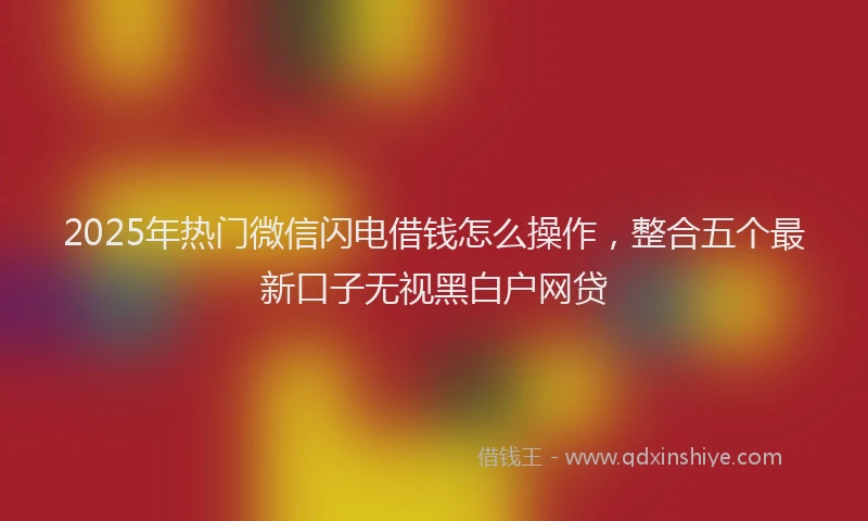 2025年热门微信闪电借钱怎么操作，整合五个最新口子无视黑白户网贷