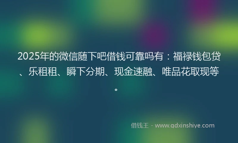 2025年的微信随下吧借钱可靠吗有：福禄钱包贷、乐租租、瞬下分期、现金速融、唯品花取现等。