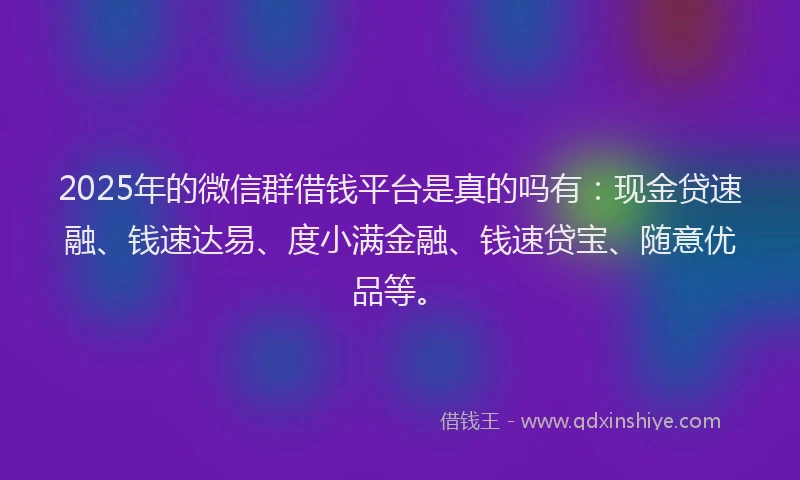 2025年的微信群借钱平台是真的吗有：现金贷速融、钱速达易、度小满金融、钱速贷宝、随意优品等。