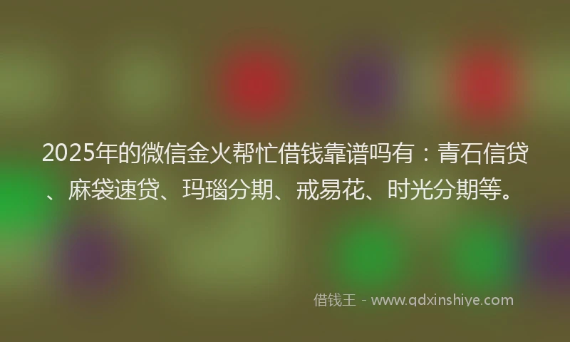 2025年的微信金火帮忙借钱靠谱吗有：青石信贷、麻袋速贷、玛瑙分期、戒易花、时光分期等。
