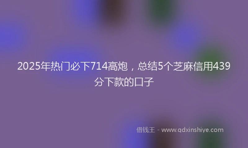 2025年热门必下714高炮，总结5个芝麻信用439分下款的口子