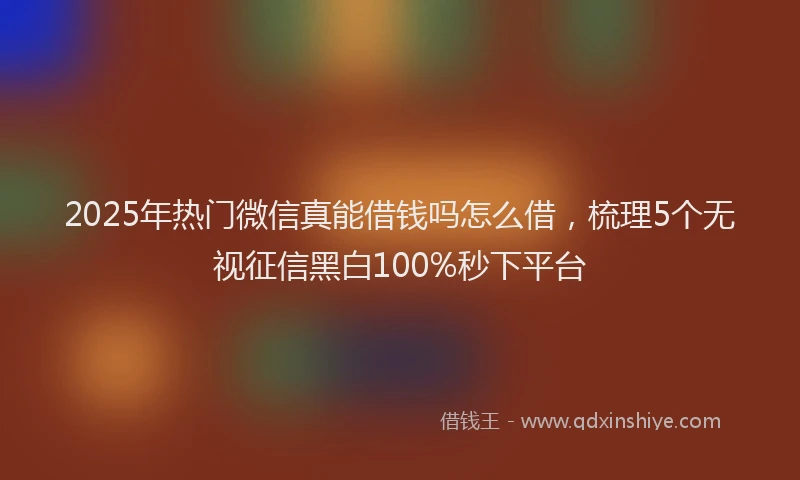 2025年热门微信真能借钱吗怎么借，梳理5个无视征信黑白100%秒下平台
