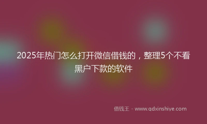 2025年热门怎么打开微信借钱的，整理5个不看黑户下款的软件