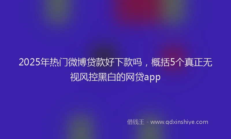 2025年热门微博贷款好下款吗，概括5个真正无视风控黑白的网贷app