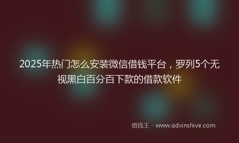 2025年热门怎么安装微信借钱平台，罗列5个无视黑白百分百下款的借款软件