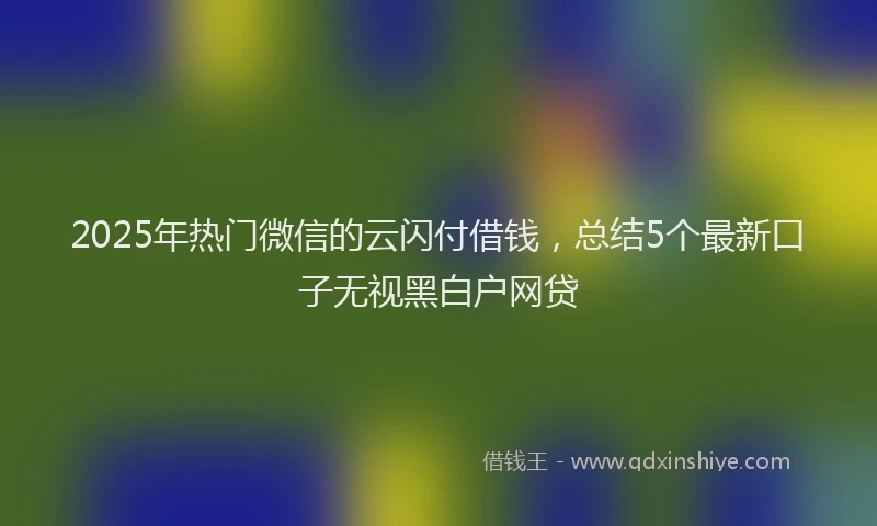 2025年热门微信的云闪付借钱，总结5个最新口子无视黑白户网贷