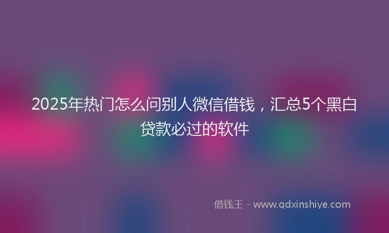 2025年热门怎么问别人微信借钱，汇总5个黑白贷款必过的软件