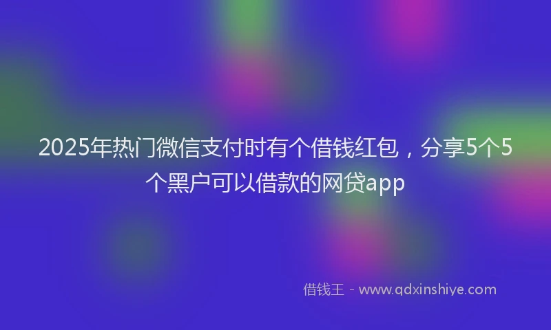 2025年热门微信支付时有个借钱红包，分享5个5个黑户可以借款的网贷app
