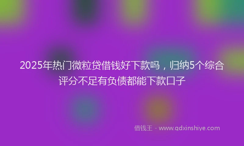 2025年热门微粒贷借钱好下款吗，归纳5个综合评分不足有负债都能下款口子