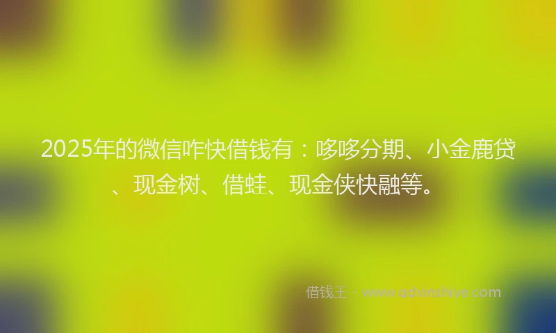 2025年的微信咋快借钱有：哆哆分期、小金鹿贷、现金树、借蛙、现金侠快融等。