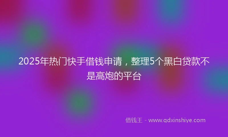 2025年热门快手借钱申请，整理5个黑白贷款不是高炮的平台
