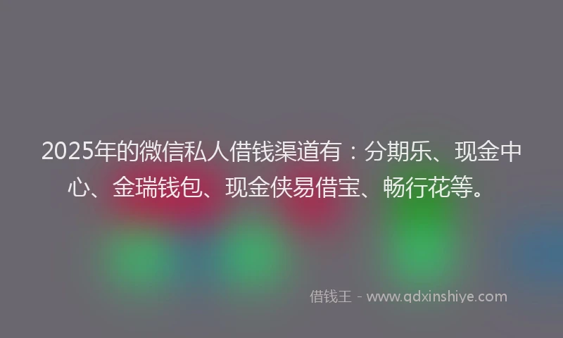 2025年的微信私人借钱渠道有：分期乐、现金中心、金瑞钱包、现金侠易借宝、畅行花等。