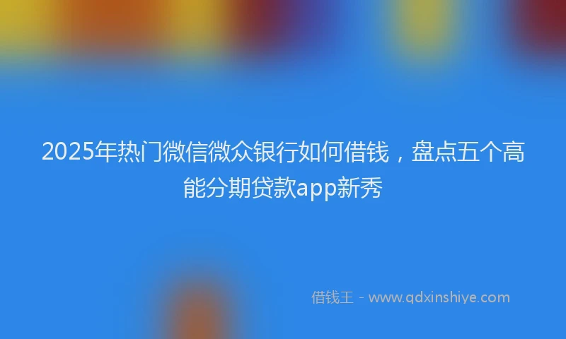 2025年热门微信微众银行如何借钱，盘点五个高能分期贷款app新秀