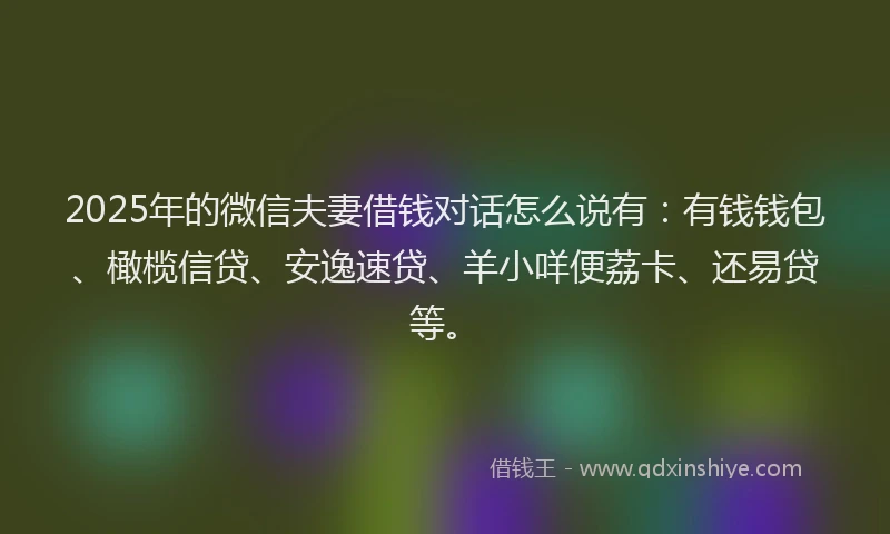 2025年的微信夫妻借钱对话怎么说有：有钱钱包、橄榄信贷、安逸速贷、羊小咩便荔卡、还易贷等。