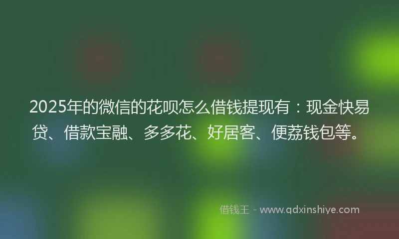 2025年的微信的花呗怎么借钱提现有：现金快易贷、借款宝融、多多花、好居客、便荔钱包等。