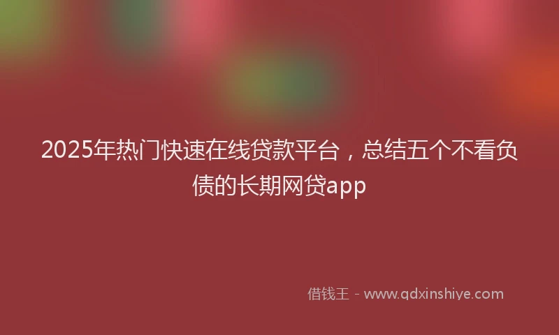 2025年热门快速在线贷款平台，总结五个不看负债的长期网贷app