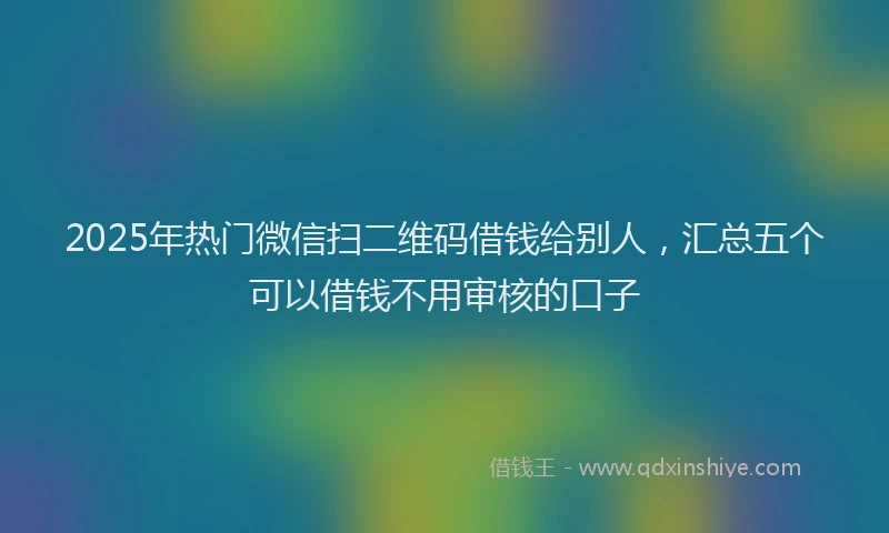 2025年热门微信扫二维码借钱给别人，汇总五个可以借钱不用审核的口子