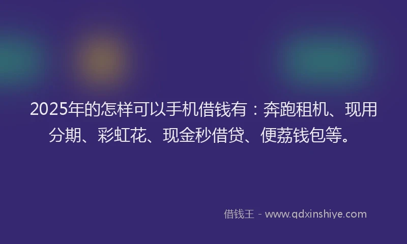 2025年的怎样可以手机借钱有：奔跑租机、现用分期、彩虹花、现金秒借贷、便荔钱包等。