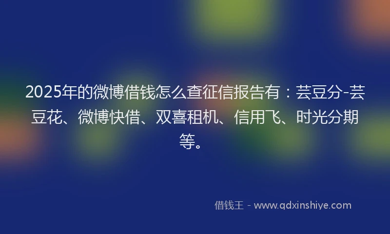 2025年的微博借钱怎么查征信报告有：芸豆分-芸豆花、微博快借、双喜租机、信用飞、时光分期等。