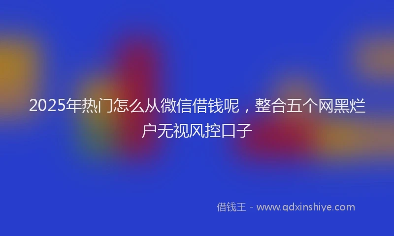 2025年热门怎么从微信借钱呢,整合五个网黑烂户无视风控口子