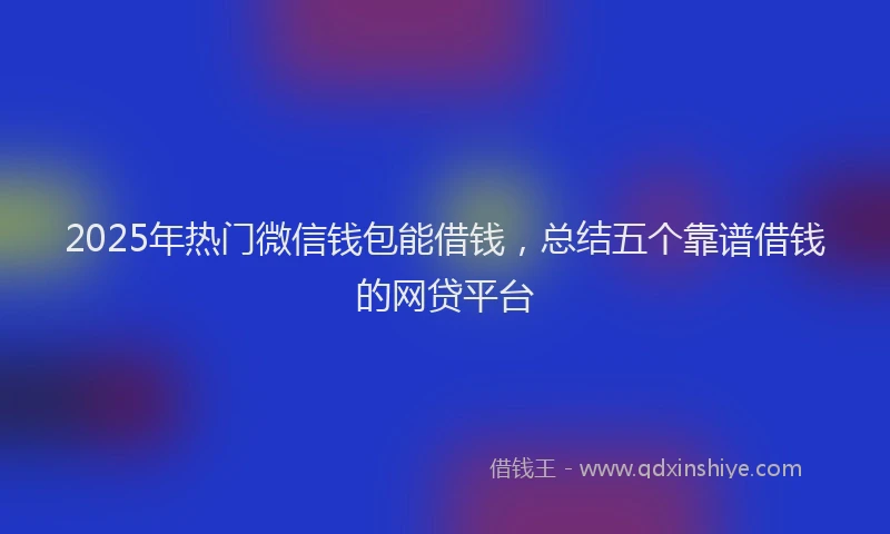2025年热门微信钱包能借钱，总结五个靠谱借钱的网贷平台