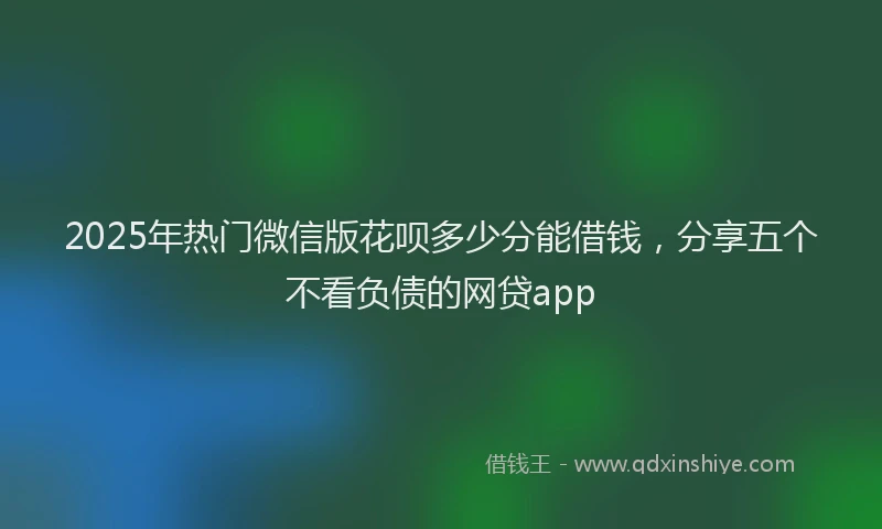2025年热门微信版花呗多少分能借钱，分享五个不看负债的网贷app