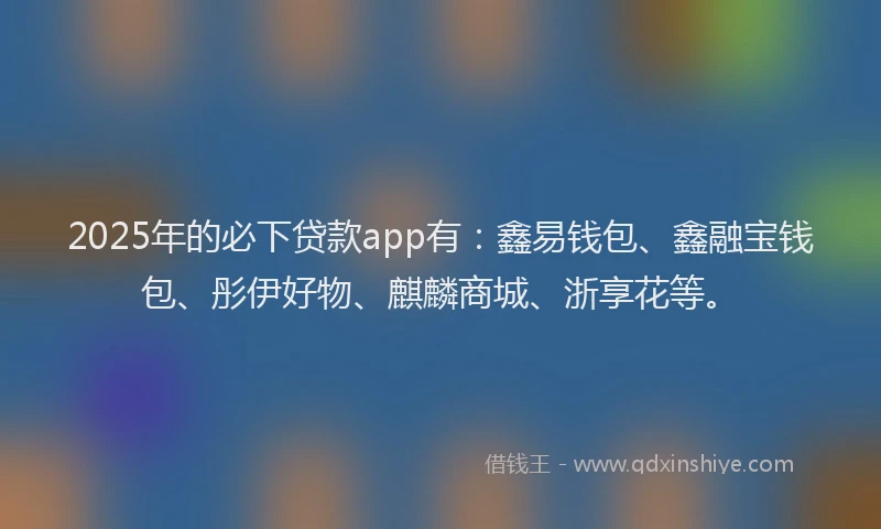 2025年的必下贷款app有：鑫易钱包、鑫融宝钱包、彤伊好物、麒麟商城、浙享花等。