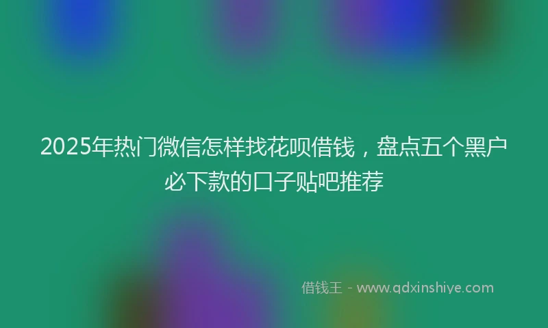 2025年热门微信怎样找花呗借钱，盘点五个黑户必下款的口子贴吧推荐