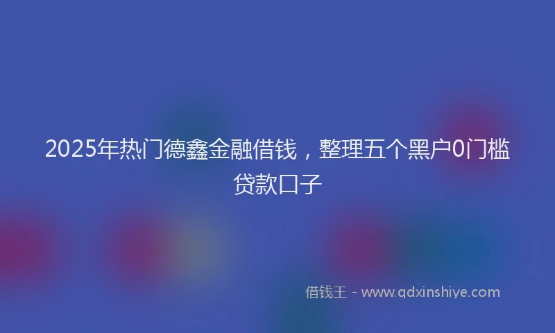 2025年热门德鑫金融借钱，整理五个黑户0门槛贷款口子